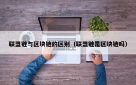 联盟链与区块链的区别(联盟链是区块链吗)