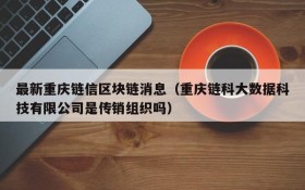 最新重庆链信区块链消息(重庆链科大数据科技有限公司是传销组织吗)