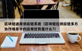 区块链通用供应链系统(区块链在供应链多方协作场景中的应用优势是什么?)