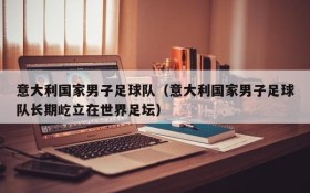 意大利国家男子足球队(意大利国家男子足球队长期屹立在世界足坛)