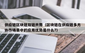 供应链区块链双链共舞(区块链在供应链多方协作场景中的应用优势是什么?)