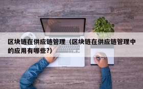 区块链在供应链管理(区块链在供应链管理中的应用有哪些?)