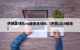 伊朗足球队vs越南足球队(伊朗2比0越南)