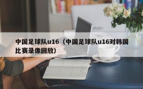 中国足球队u16(中国足球队u16对韩国比赛录像回放)