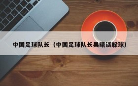 中国足球队长(中国足球队长吴曦谈躲球)