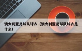澳大利亚足球队球衣(澳大利亚足球队球衣是什么)