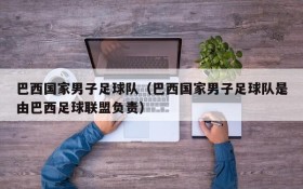 巴西国家男子足球队(巴西国家男子足球队是由巴西足球联盟负责)
