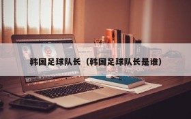 韩国足球队长(韩国足球队长是谁)