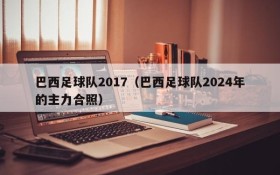 巴西足球队2017(巴西足球队2024年的主力合照)