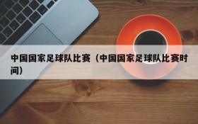 中国国家足球队比赛(中国国家足球队比赛时间)
