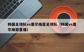 韩国足球队vs塞尔维亚足球队(韩国vs塞尔维亚直播)