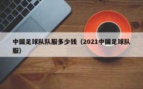 中国足球队队服多少钱(2021中国足球队服)