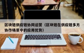 区块链供应链协同运营(区块链在供应链多方协作场景中的应用优势)