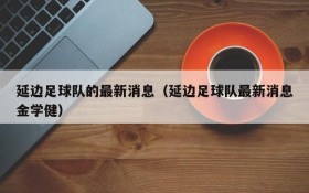 延边足球队的最新消息(延边足球队最新消息金学健)