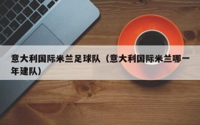 意大利国际米兰足球队(意大利国际米兰哪一年建队)