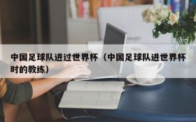 中国足球队进过世界杯(中国足球队进世界杯时的教练)
