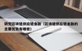研究区块链供应链金融(区块链供应链金融的主要优势有哪些)