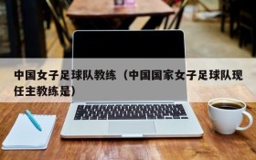 中国女子足球队教练(中国国家女子足球队现任主教练是)