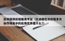 区块链供应链服务平台(区块链在供应链多方协作场景中的应用优势是什么?)