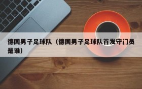 德国男子足球队(德国男子足球队首发守门员是谁)