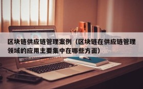 区块链供应链管理案例(区块链在供应链管理领域的应用主要集中在哪些方面)