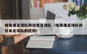 喀麦隆足球队和日本足球队(喀麦隆足球队和日本足球队的区别)