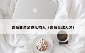 青岛业余足球队招人(青岛足球人才)