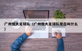 广州恒大足球队(广州恒大足球队现在叫什么)