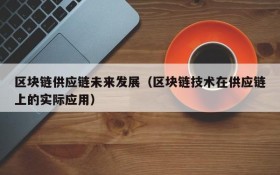 区块链供应链未来发展(区块链技术在供应链上的实际应用)