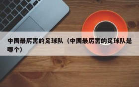 中国最厉害的足球队(中国最厉害的足球队是哪个)