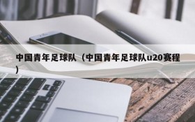 中国青年足球队(中国青年足球队u20赛程)