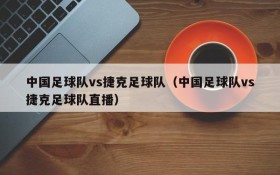 中国足球队vs捷克足球队(中国足球队vs捷克足球队直播)