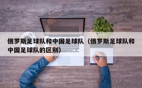 俄罗斯足球队和中国足球队(俄罗斯足球队和中国足球队的区别)