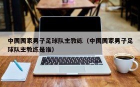 中国国家男子足球队主教练(中国国家男子足球队主教练是谁)
