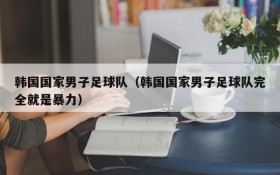 韩国国家男子足球队(韩国国家男子足球队完全就是暴力)