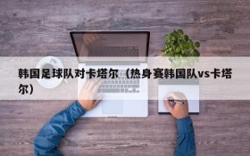 韩国足球队对卡塔尔(热身赛韩国队vs卡塔尔)