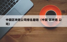 中国区块链公司排名趣链(中国 区块链 公司)