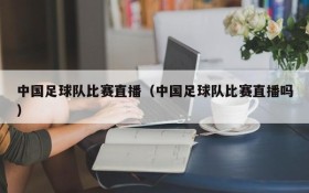 中国足球队比赛直播(中国足球队比赛直播吗)