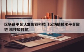 区块链平台认准趣链科技(区块链技术平台趣链 科技如何呢)