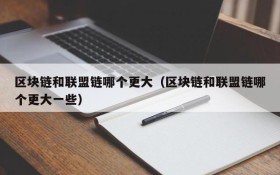 区块链和联盟链哪个更大(区块链和联盟链哪个更大一些)