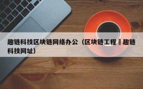 趣链科技区块链网络办公(区块链工程癶趣链科技网址)