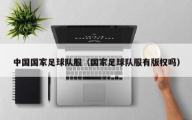 中国国家足球队服(国家足球队服有版权吗)