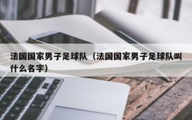 法国国家男子足球队(法国国家男子足球队叫什么名字)