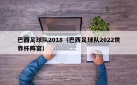 巴西足球队2018(巴西足球队2022世界杯阵容)