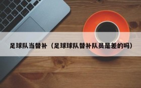 足球队当替补(足球球队替补队员是差的吗)