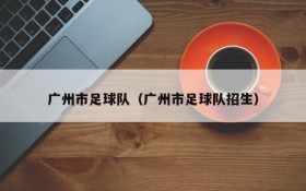 广州市足球队(广州市足球队招生)