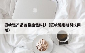 区块链产品首推趣链科技(区块链趣链科技网址)