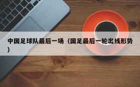 中国足球队最后一场(国足最后一轮出线形势)