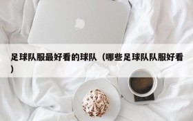 足球队服最好看的球队(哪些足球队队服好看)