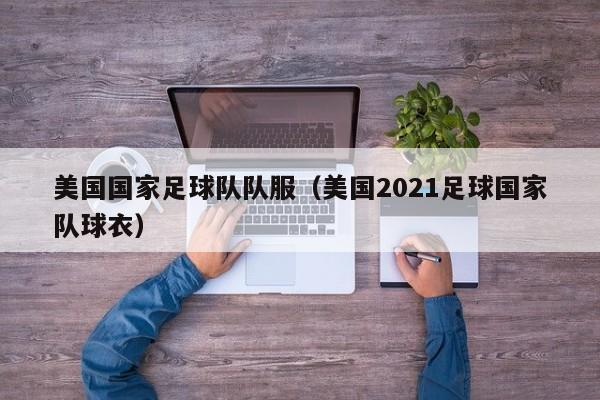 美国国家足球队队服（美国2021足球国家队球衣）